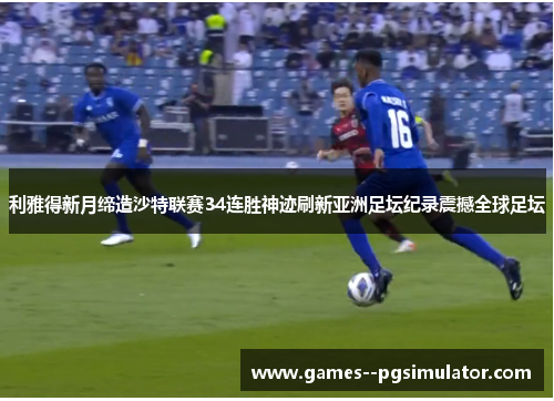 利雅得新月缔造沙特联赛34连胜神迹刷新亚洲足坛纪录震撼全球足坛