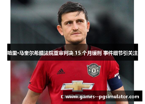 哈里·马奎尔希腊法院重审判决 15 个月缓刑 事件细节引关注